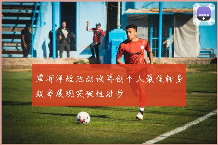 覃海洋短池测试再创个人最佳转身效率展现突破性进步