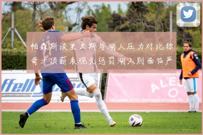 帕森斯谈里夫斯与湖人压力对比称奇才顶薪表现无惩罚湖人则面临严格审视